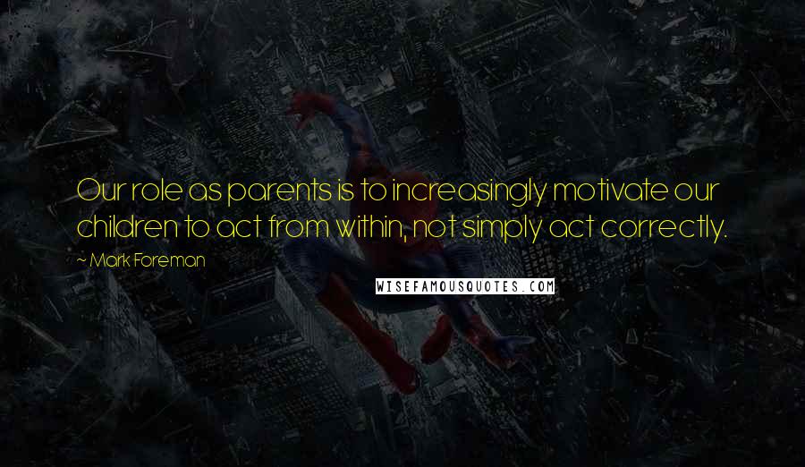 Mark Foreman Quotes: Our role as parents is to increasingly motivate our children to act from within, not simply act correctly.