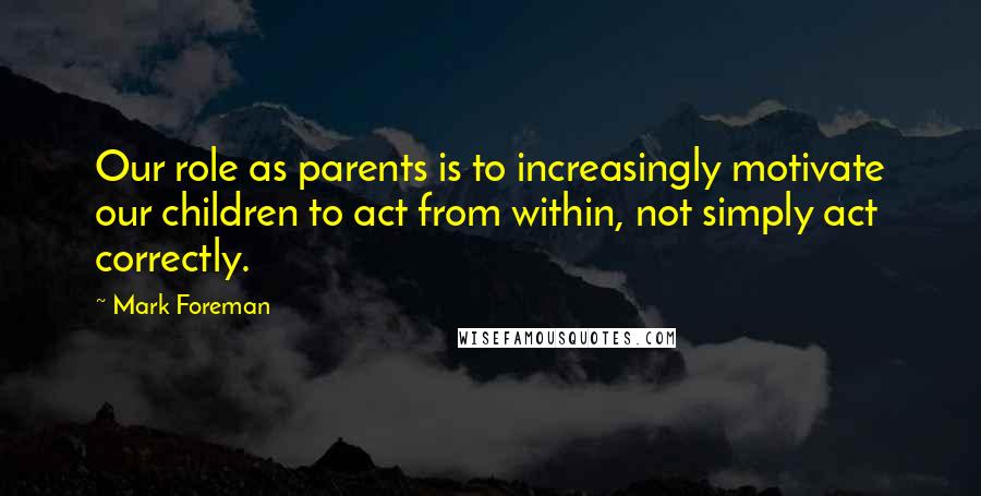 Mark Foreman Quotes: Our role as parents is to increasingly motivate our children to act from within, not simply act correctly.