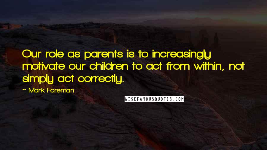 Mark Foreman Quotes: Our role as parents is to increasingly motivate our children to act from within, not simply act correctly.