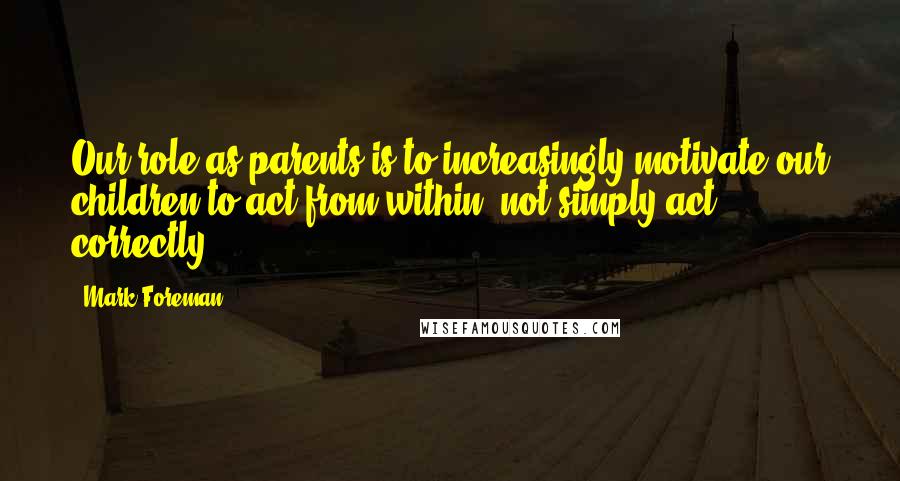 Mark Foreman Quotes: Our role as parents is to increasingly motivate our children to act from within, not simply act correctly.