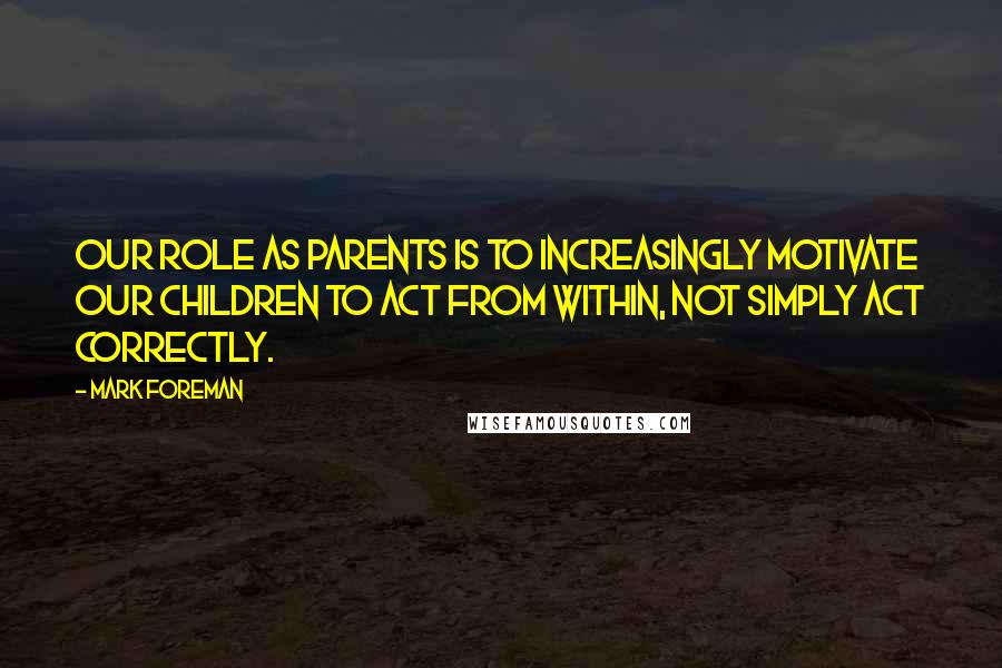 Mark Foreman Quotes: Our role as parents is to increasingly motivate our children to act from within, not simply act correctly.