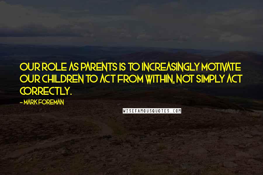 Mark Foreman Quotes: Our role as parents is to increasingly motivate our children to act from within, not simply act correctly.