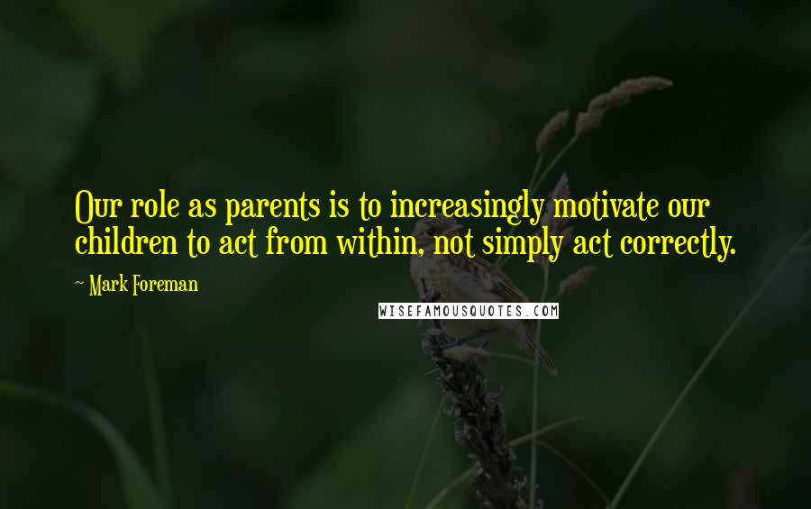 Mark Foreman Quotes: Our role as parents is to increasingly motivate our children to act from within, not simply act correctly.