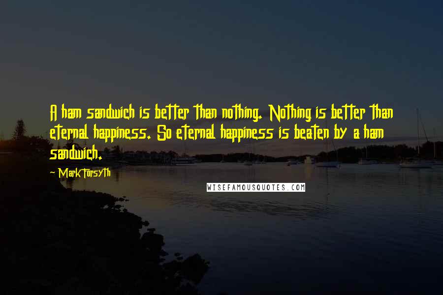 Mark Forsyth Quotes: A ham sandwich is better than nothing. Nothing is better than eternal happiness. So eternal happiness is beaten by a ham sandwich.