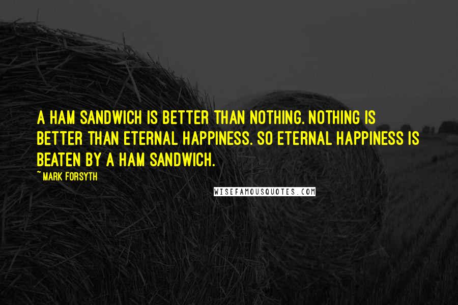 Mark Forsyth Quotes: A ham sandwich is better than nothing. Nothing is better than eternal happiness. So eternal happiness is beaten by a ham sandwich.