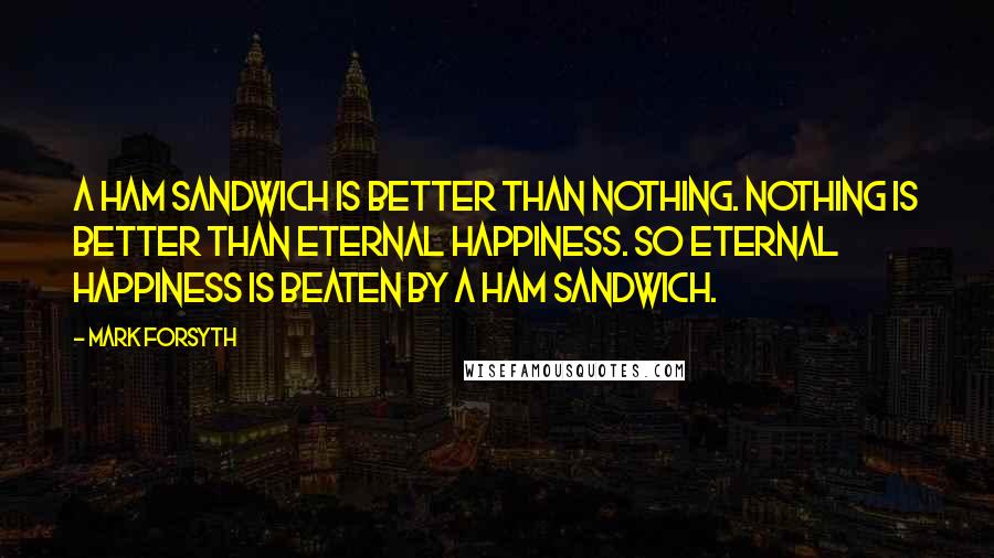 Mark Forsyth Quotes: A ham sandwich is better than nothing. Nothing is better than eternal happiness. So eternal happiness is beaten by a ham sandwich.