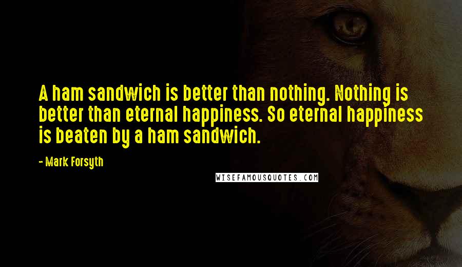 Mark Forsyth Quotes: A ham sandwich is better than nothing. Nothing is better than eternal happiness. So eternal happiness is beaten by a ham sandwich.