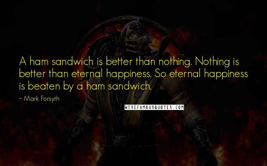 Mark Forsyth Quotes: A ham sandwich is better than nothing. Nothing is better than eternal happiness. So eternal happiness is beaten by a ham sandwich.