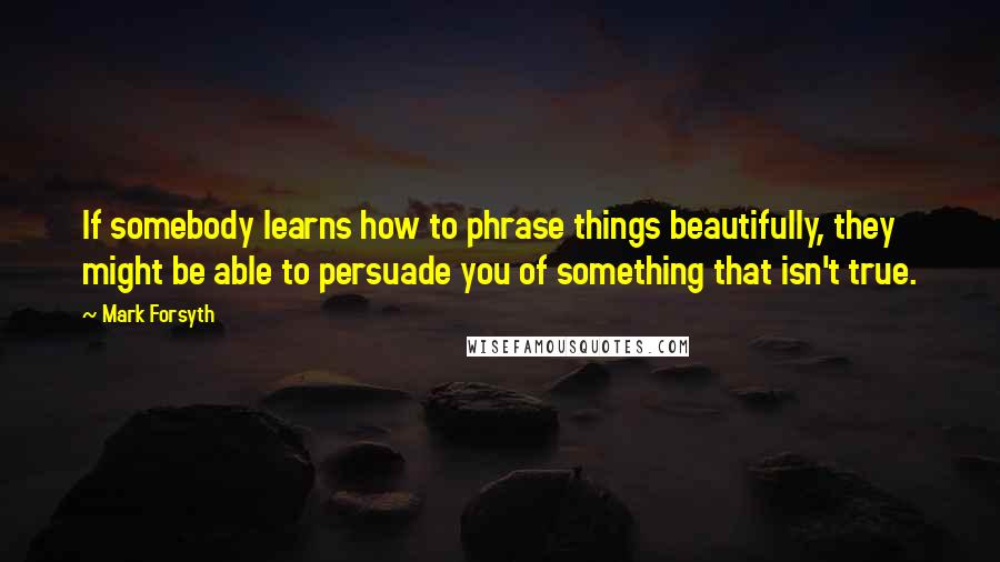 Mark Forsyth Quotes: If somebody learns how to phrase things beautifully, they might be able to persuade you of something that isn't true.