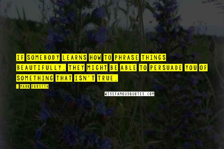 Mark Forsyth Quotes: If somebody learns how to phrase things beautifully, they might be able to persuade you of something that isn't true.