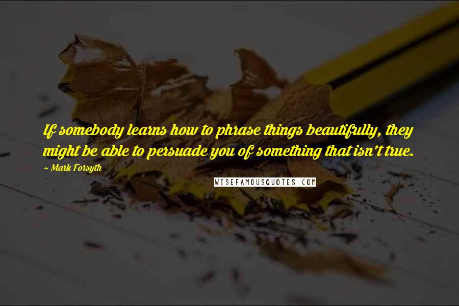 Mark Forsyth Quotes: If somebody learns how to phrase things beautifully, they might be able to persuade you of something that isn't true.