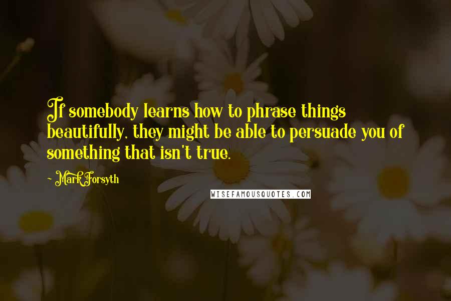 Mark Forsyth Quotes: If somebody learns how to phrase things beautifully, they might be able to persuade you of something that isn't true.