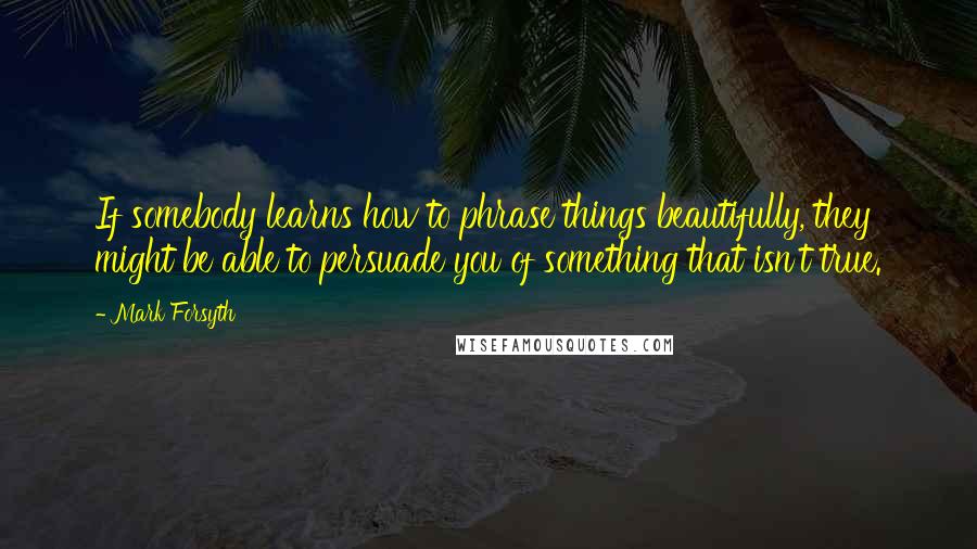 Mark Forsyth Quotes: If somebody learns how to phrase things beautifully, they might be able to persuade you of something that isn't true.