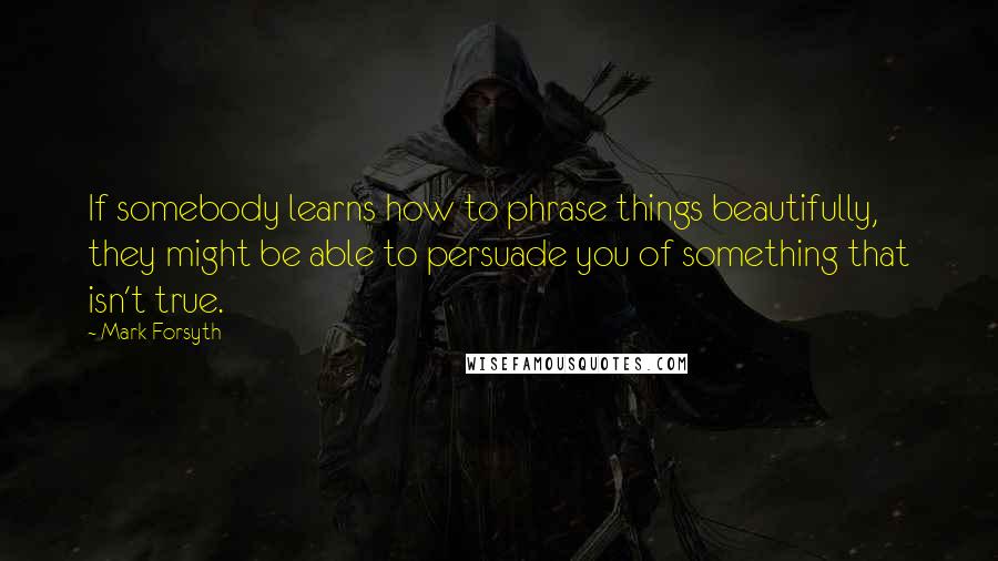 Mark Forsyth Quotes: If somebody learns how to phrase things beautifully, they might be able to persuade you of something that isn't true.