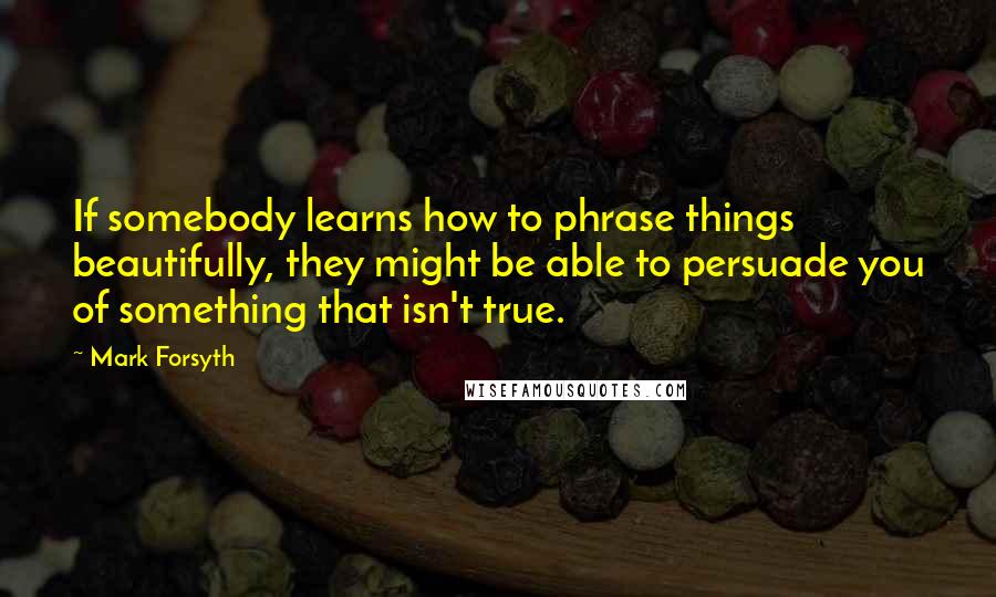 Mark Forsyth Quotes: If somebody learns how to phrase things beautifully, they might be able to persuade you of something that isn't true.