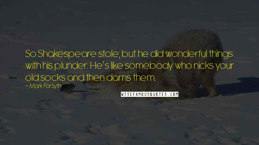 Mark Forsyth Quotes: So Shakespeare stole; but he did wonderful things with his plunder. He's like somebody who nicks your old socks and then darns them.