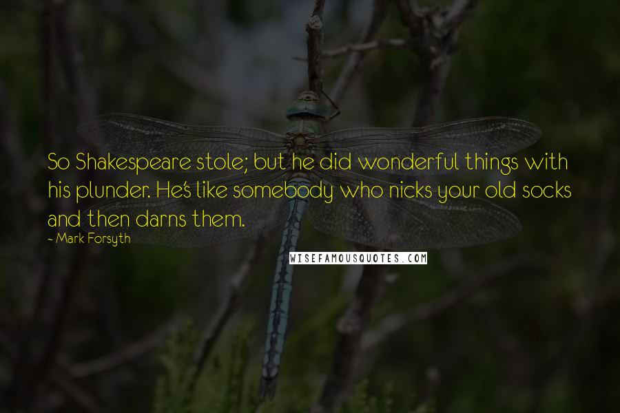 Mark Forsyth Quotes: So Shakespeare stole; but he did wonderful things with his plunder. He's like somebody who nicks your old socks and then darns them.