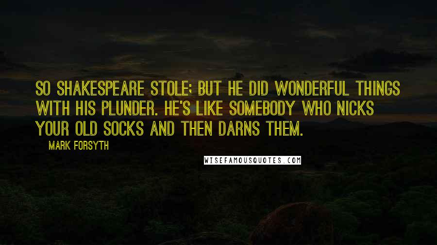 Mark Forsyth Quotes: So Shakespeare stole; but he did wonderful things with his plunder. He's like somebody who nicks your old socks and then darns them.