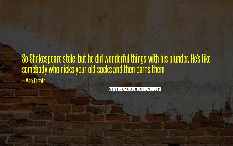 Mark Forsyth Quotes: So Shakespeare stole; but he did wonderful things with his plunder. He's like somebody who nicks your old socks and then darns them.