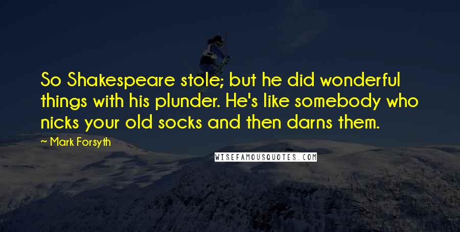 Mark Forsyth Quotes: So Shakespeare stole; but he did wonderful things with his plunder. He's like somebody who nicks your old socks and then darns them.