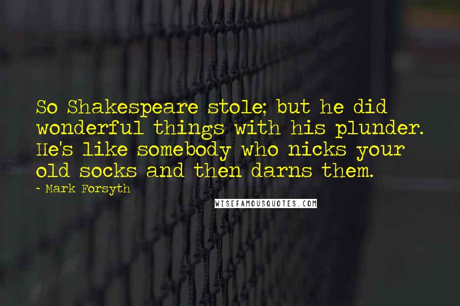 Mark Forsyth Quotes: So Shakespeare stole; but he did wonderful things with his plunder. He's like somebody who nicks your old socks and then darns them.