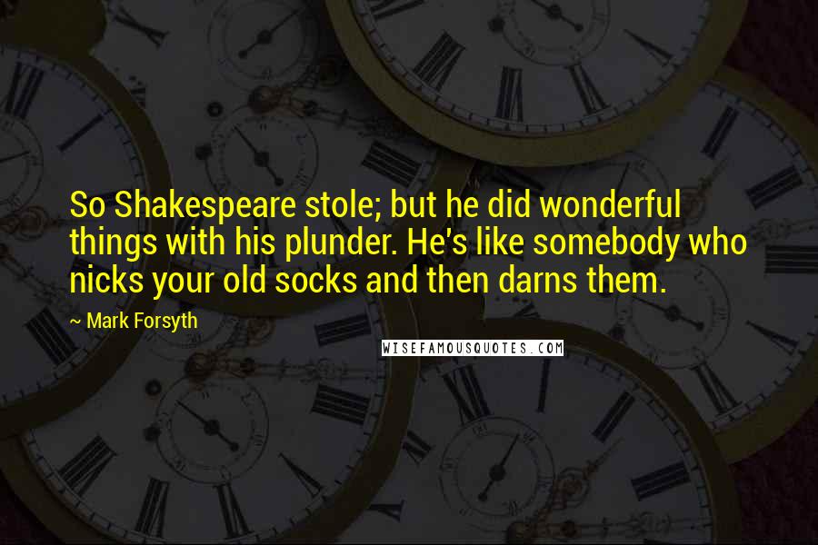 Mark Forsyth Quotes: So Shakespeare stole; but he did wonderful things with his plunder. He's like somebody who nicks your old socks and then darns them.