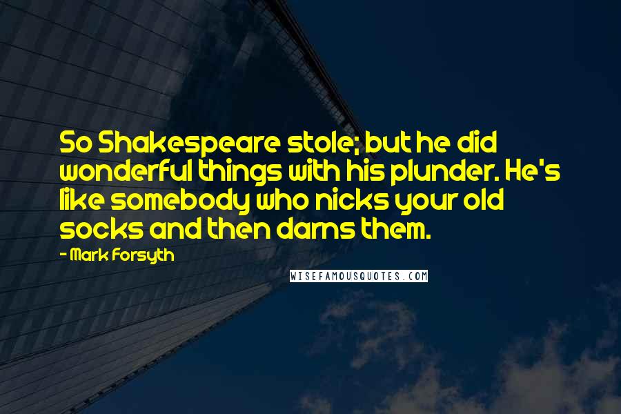 Mark Forsyth Quotes: So Shakespeare stole; but he did wonderful things with his plunder. He's like somebody who nicks your old socks and then darns them.