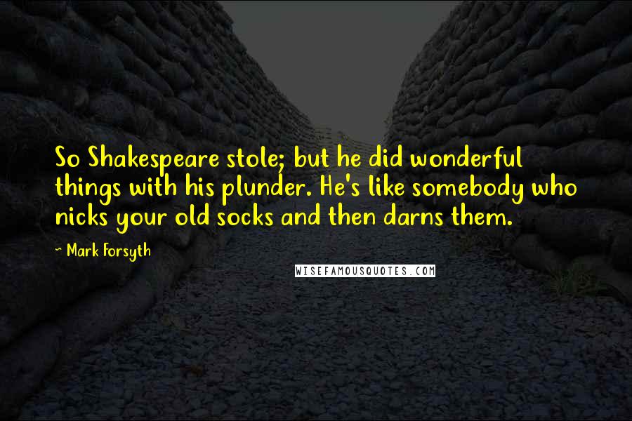 Mark Forsyth Quotes: So Shakespeare stole; but he did wonderful things with his plunder. He's like somebody who nicks your old socks and then darns them.