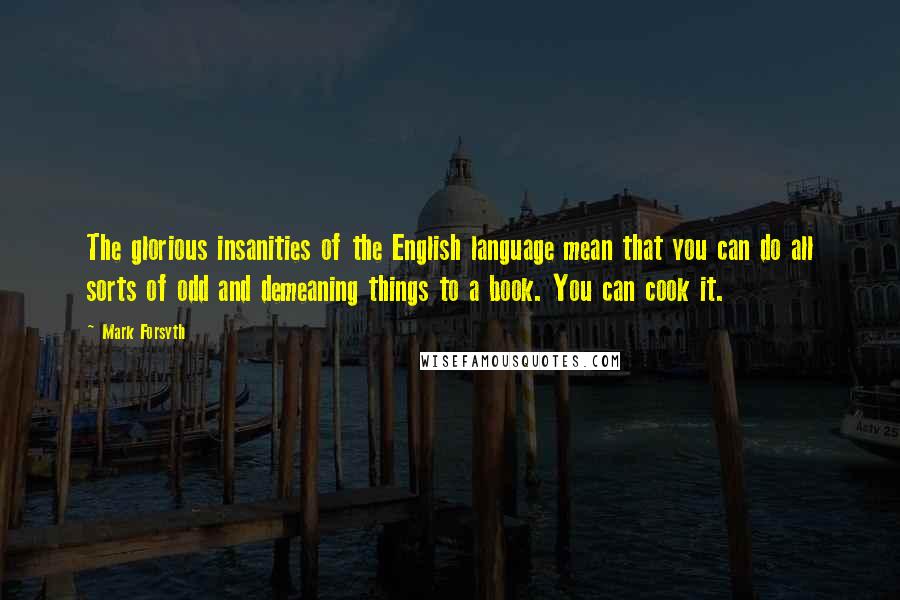 Mark Forsyth Quotes: The glorious insanities of the English language mean that you can do all sorts of odd and demeaning things to a book. You can cook it.