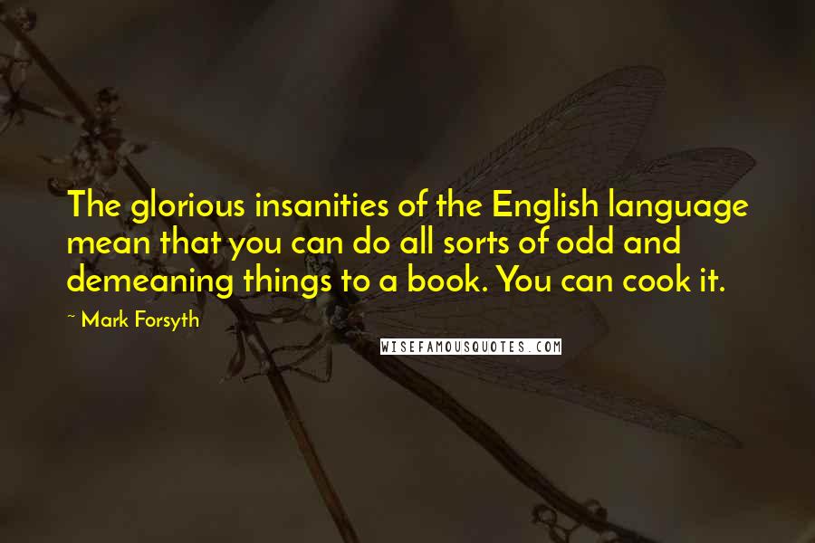 Mark Forsyth Quotes: The glorious insanities of the English language mean that you can do all sorts of odd and demeaning things to a book. You can cook it.