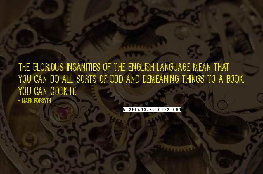 Mark Forsyth Quotes: The glorious insanities of the English language mean that you can do all sorts of odd and demeaning things to a book. You can cook it.