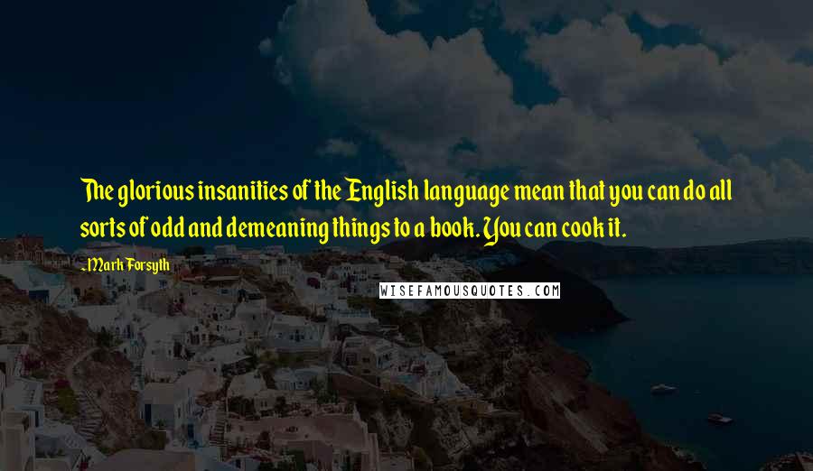 Mark Forsyth Quotes: The glorious insanities of the English language mean that you can do all sorts of odd and demeaning things to a book. You can cook it.