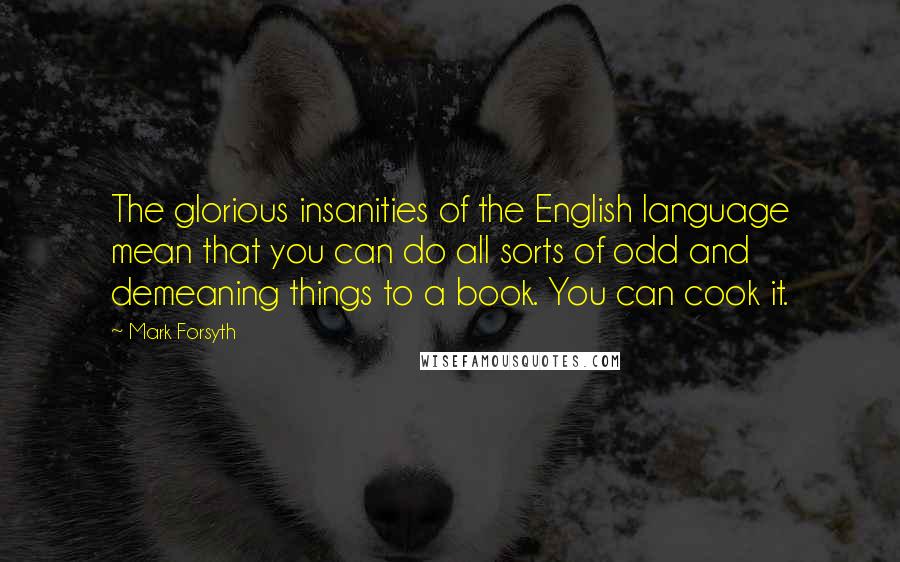 Mark Forsyth Quotes: The glorious insanities of the English language mean that you can do all sorts of odd and demeaning things to a book. You can cook it.