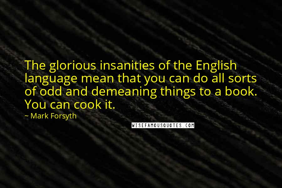 Mark Forsyth Quotes: The glorious insanities of the English language mean that you can do all sorts of odd and demeaning things to a book. You can cook it.