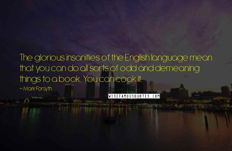 Mark Forsyth Quotes: The glorious insanities of the English language mean that you can do all sorts of odd and demeaning things to a book. You can cook it.