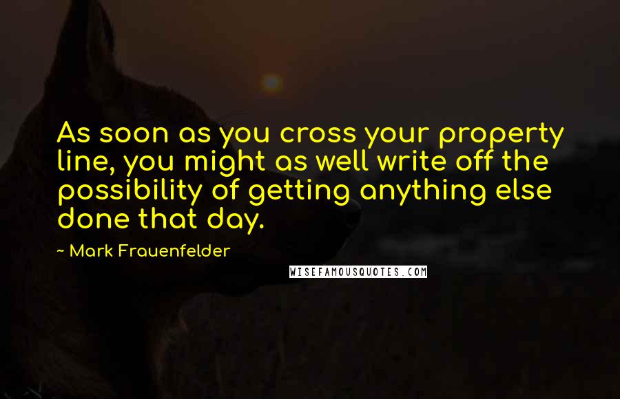 Mark Frauenfelder Quotes: As soon as you cross your property line, you might as well write off the possibility of getting anything else done that day.