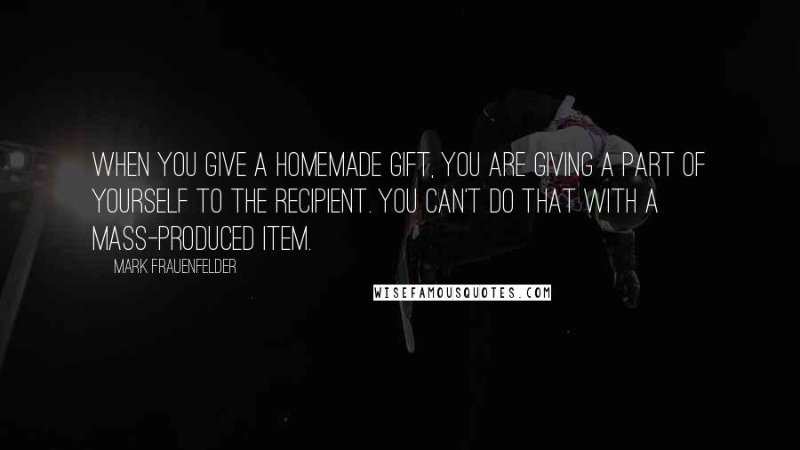 Mark Frauenfelder Quotes: When you give a homemade gift, you are giving a part of yourself to the recipient. You can't do that with a mass-produced item.