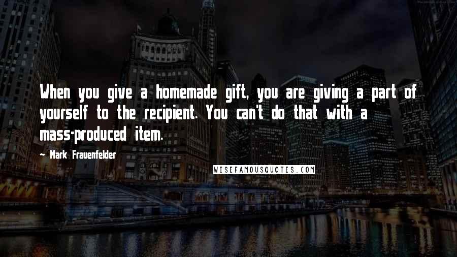 Mark Frauenfelder Quotes: When you give a homemade gift, you are giving a part of yourself to the recipient. You can't do that with a mass-produced item.