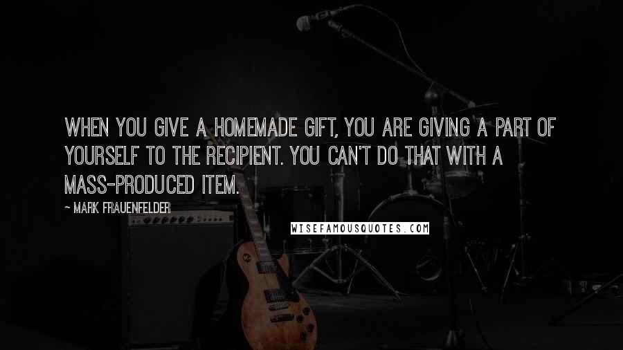 Mark Frauenfelder Quotes: When you give a homemade gift, you are giving a part of yourself to the recipient. You can't do that with a mass-produced item.