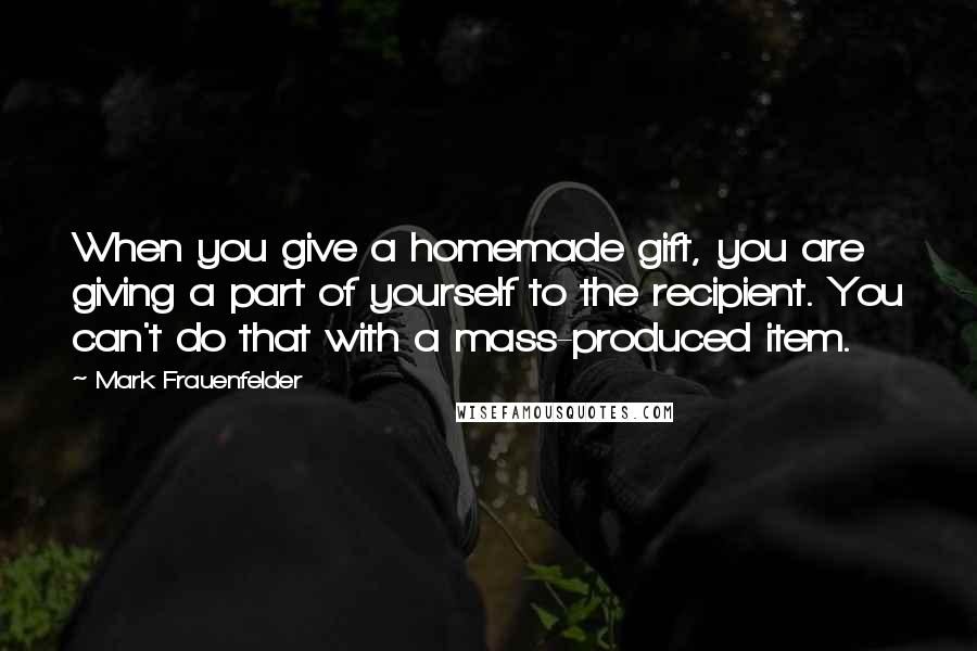 Mark Frauenfelder Quotes: When you give a homemade gift, you are giving a part of yourself to the recipient. You can't do that with a mass-produced item.