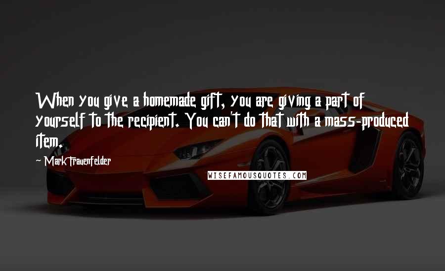 Mark Frauenfelder Quotes: When you give a homemade gift, you are giving a part of yourself to the recipient. You can't do that with a mass-produced item.