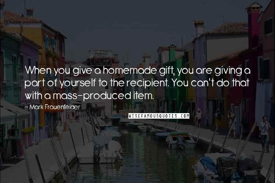 Mark Frauenfelder Quotes: When you give a homemade gift, you are giving a part of yourself to the recipient. You can't do that with a mass-produced item.