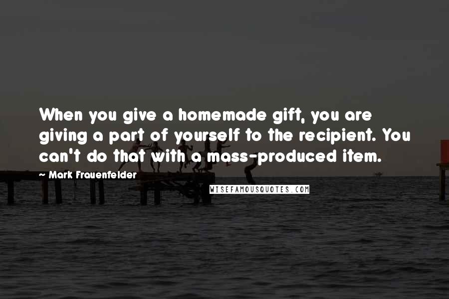 Mark Frauenfelder Quotes: When you give a homemade gift, you are giving a part of yourself to the recipient. You can't do that with a mass-produced item.