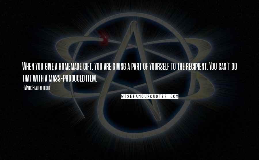 Mark Frauenfelder Quotes: When you give a homemade gift, you are giving a part of yourself to the recipient. You can't do that with a mass-produced item.