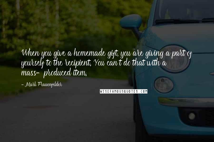 Mark Frauenfelder Quotes: When you give a homemade gift, you are giving a part of yourself to the recipient. You can't do that with a mass-produced item.