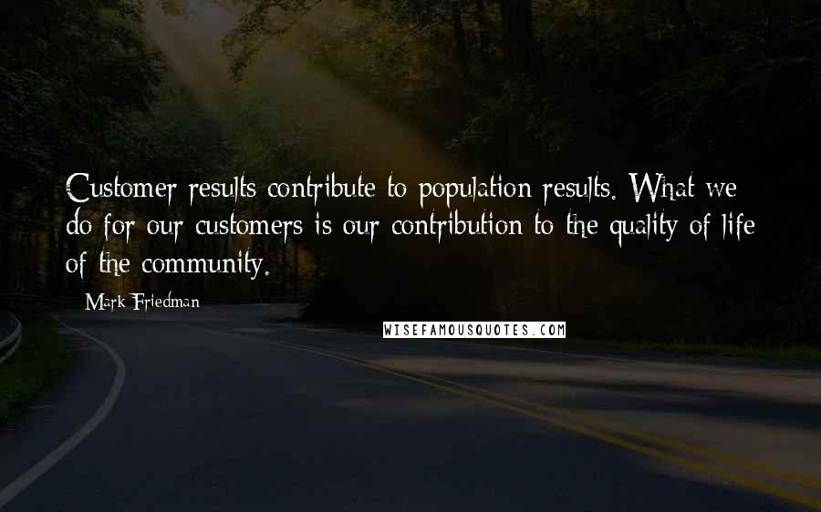 Mark Friedman Quotes: Customer results contribute to population results. What we do for our customers is our contribution to the quality of life of the community.