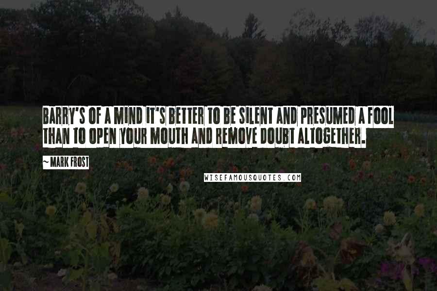 Mark Frost Quotes: Barry's of a mind it's better to be silent and presumed a fool than to open your mouth and remove doubt altogether.