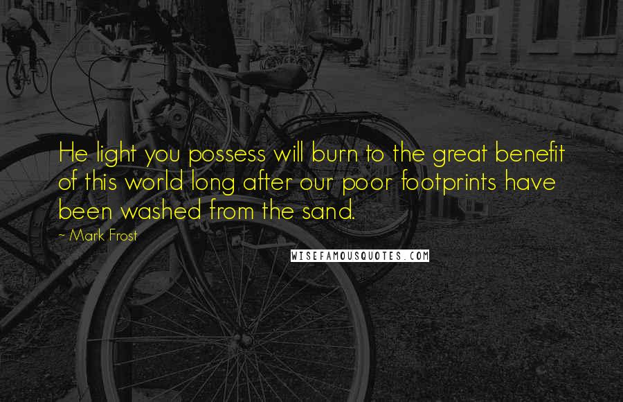 Mark Frost Quotes: He light you possess will burn to the great benefit of this world long after our poor footprints have been washed from the sand.