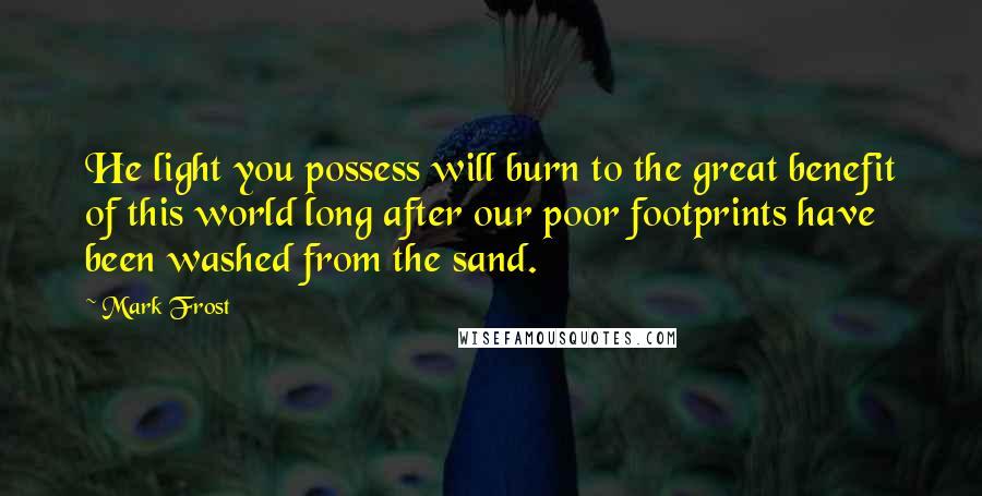 Mark Frost Quotes: He light you possess will burn to the great benefit of this world long after our poor footprints have been washed from the sand.