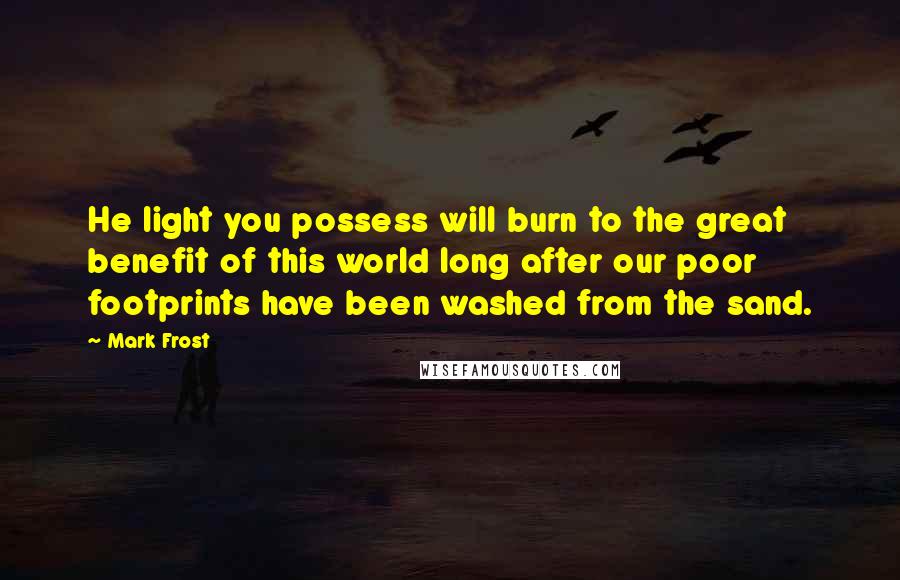 Mark Frost Quotes: He light you possess will burn to the great benefit of this world long after our poor footprints have been washed from the sand.